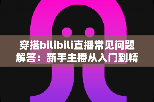 穿搭bilibili直播常见问题解答:新手主播从入门到精通的全方位指南 穿搭bilibili直播常见问题解答:新手主播从入门到精通的全方位指南