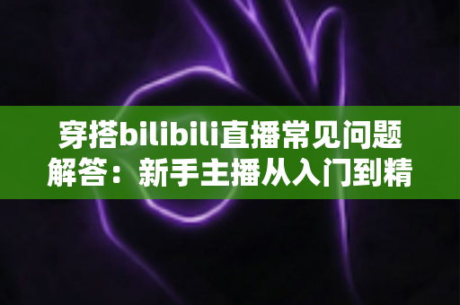 穿搭bilibili直播常见问题解答:新手主播从入门到精通的全方位指南 穿搭bilibili直播常见问题解答:新手主播从入门到精通的全方位指南