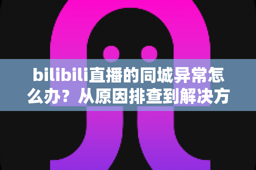 bilibili直播的同城异常怎么办?从原因排查到解决方案的全方位实用指南 bilibili直播的同城异常怎么办?从原因排查到解决方案的全方位实用指南
