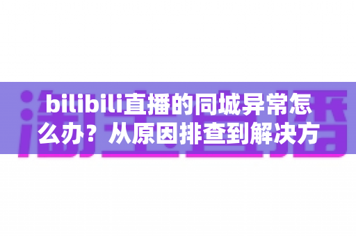 bilibili直播的同城异常怎么办?从原因排查到解决方案的全方位实用指南 bilibili直播的同城异常怎么办?从原因排查到解决方案的全方位实用指南