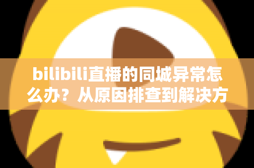 bilibili直播的同城异常怎么办?从原因排查到解决方案的全方位实用指南 bilibili直播的同城异常怎么办?从原因排查到解决方案的全方位实用指南