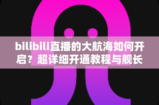 bilibili直播的大航海如何开启?超详细开通教程与舰长专属权益全解析 bilibili直播的大航海如何开启?超详细开通教程与舰长专属权益全解析