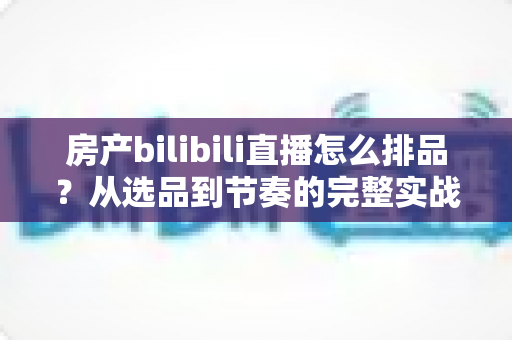房产bilibili直播怎么排品?从选品到节奏的完整实战攻略 房产bilibili直播怎么排品?从选品到节奏的完整实战攻略