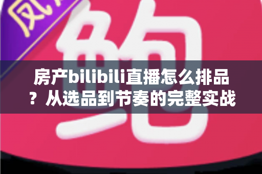房产bilibili直播怎么排品?从选品到节奏的完整实战攻略 房产bilibili直播怎么排品?从选品到节奏的完整实战攻略