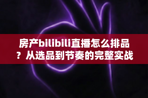 房产bilibili直播怎么排品?从选品到节奏的完整实战攻略 房产bilibili直播怎么排品?从选品到节奏的完整实战攻略
