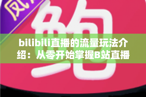bilibili直播的流量玩法介绍:从零开始掌握B站直播的流量密码与实战运营指南 bilibili直播的流量玩法介绍:从零开始掌握B站直播的流量密码与实战运营指南
