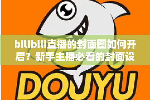 bilibili直播的封面图如何开启?新手主播必看的封面设置全攻略与实用技巧 bilibili直播的封面图如何开启?新手主播必看的封面设置全攻略与实用技巧