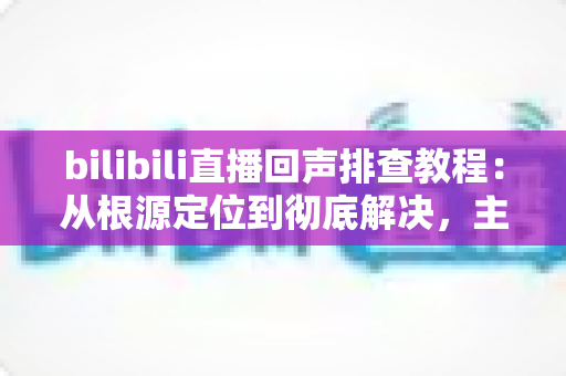 bilibili直播回声排查教程:从根源定位到彻底解决,主播必备的实用指南 bilibili直播回声排查教程:从根源定位到彻底解决,主播必备的实用指南