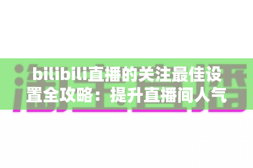 bilibili直播的关注最佳设置全攻略：提升直播间人气与粉丝黏性的实用指南