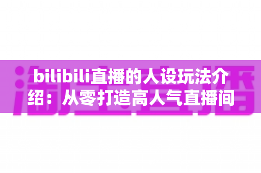 bilibili直播的人设玩法介绍：从零打造高人气直播间人设的实战指南