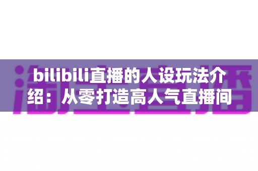 bilibili直播的人设玩法介绍：从零打造高人气直播间人设的实战指南