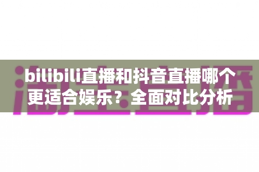 bilibili直播和抖音直播哪个更适合娱乐？全面对比分析助你找到最佳娱乐直播平台