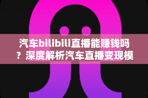 汽车bilibili直播能赚钱吗？深度解析汽车直播变现模式与真实收益前景