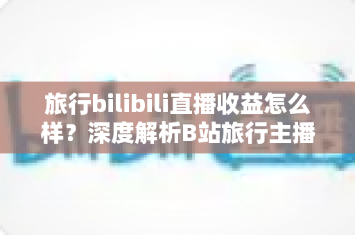 旅行bilibili直播收益怎么样？深度解析B站旅行主播的变现渠道与真实收入水平