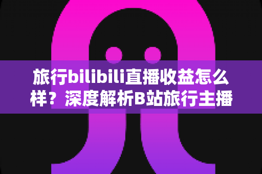 旅行bilibili直播收益怎么样？深度解析B站旅行主播的变现渠道与真实收入水平