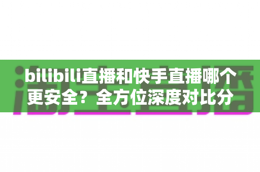 bilibili直播和快手直播哪个更安全？全方位深度对比分析与安全使用指南