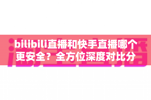 bilibili直播和快手直播哪个更安全？全方位深度对比分析与安全使用指南