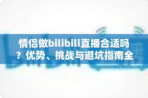 情侣做bilibili直播合适吗？优势、挑战与避坑指南全解析