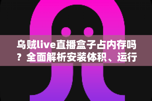 乌贼live直播盒子占内存吗？全面解析安装体积、运行内存占用与实用优化技巧