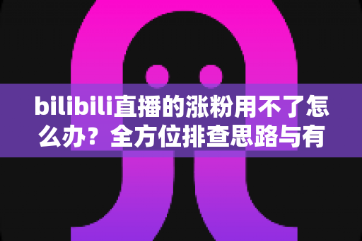 bilibili直播的涨粉用不了怎么办?全方位排查思路与有效涨粉解决方案 bilibili直播的涨粉用不了怎么办?全方位排查思路与有效涨粉解决方案