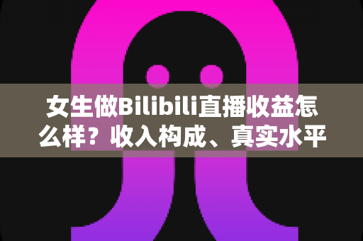 女生做Bilibili直播收益怎么样?收入构成、真实水平与变现攻略一文讲透 女生做Bilibili直播收益怎么样?收入构成、真实水平与变现攻略一文讲透