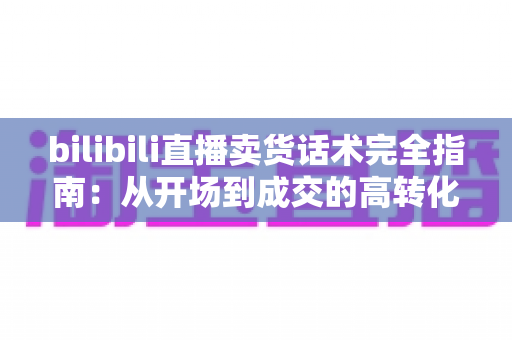 bilibili直播卖货话术完全指南：从开场到成交的高转化实战秘籍
