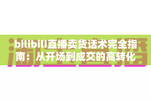 bilibili直播卖货话术完全指南：从开场到成交的高转化实战秘籍