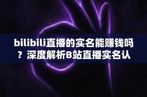 bilibili直播的实名能赚钱吗?深度解析B站直播实名认证后的变现潜力与赚钱攻略 bilibili直播的实名能赚钱吗?深度解析B站直播实名认证后的变现潜力与赚钱攻略