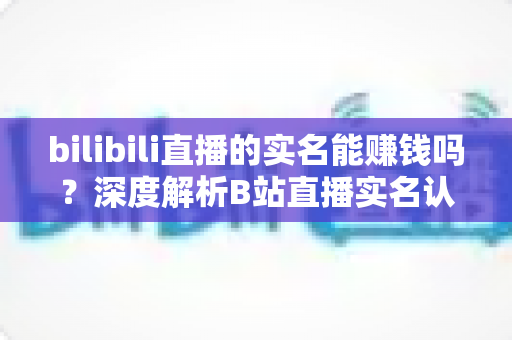 bilibili直播的实名能赚钱吗?深度解析B站直播实名认证后的变现潜力与赚钱攻略 bilibili直播的实名能赚钱吗?深度解析B站直播实名认证后的变现潜力与赚钱攻略