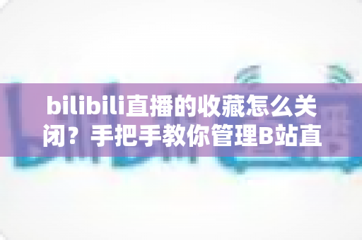 bilibili直播的收藏怎么关闭？手把手教你管理B站直播收藏与推送设置