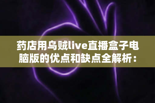 药店用乌贼live直播盒子电脑版的优点和缺点全解析:药店直播营销利弊一览与实操参考 药店用乌贼live直播盒子电脑版的优点和缺点全解析:药店直播营销利弊一览与实操参考