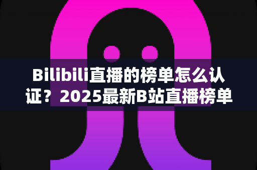 Bilibili直播的榜单怎么认证?2025最新B站直播榜单认证流程全解析与排名提升实战指南 Bilibili直播的榜单怎么认证?2025最新B站直播榜单认证流程全解析与排名提升实战指南
