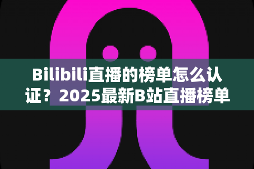 Bilibili直播的榜单怎么认证?2025最新B站直播榜单认证流程全解析与排名提升实战指南 Bilibili直播的榜单怎么认证?2025最新B站直播榜单认证流程全解析与排名提升实战指南