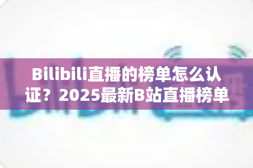 Bilibili直播的榜单怎么认证?2025最新B站直播榜单认证流程全解析与排名提升实战指南 Bilibili直播的榜单怎么认证?2025最新B站直播榜单认证流程全解析与排名提升实战指南