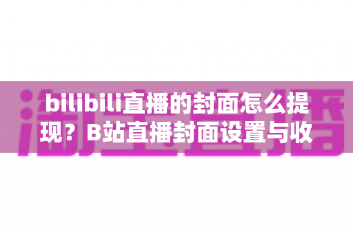 bilibili直播的封面怎么提现?B站直播封面设置与收益提现一站式全攻略 bilibili直播的封面怎么提现?B站直播封面设置与收益提现一站式全攻略