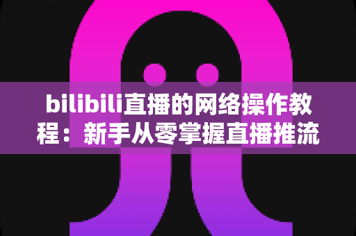 bilibili直播的网络操作教程:新手从零掌握直播推流配置与网络优化全攻略 bilibili直播的网络操作教程:新手从零掌握直播推流配置与网络优化全攻略