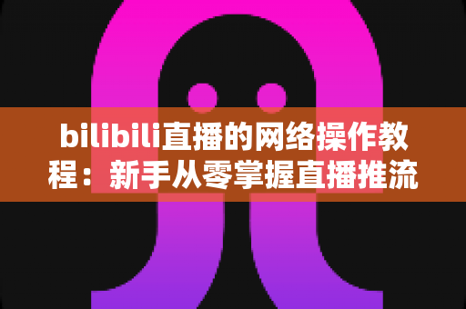 bilibili直播的网络操作教程:新手从零掌握直播推流配置与网络优化全攻略 bilibili直播的网络操作教程:新手从零掌握直播推流配置与网络优化全攻略