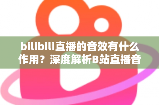 bilibili直播的音效有什么作用？深度解析B站直播音效的价值与应用全指南