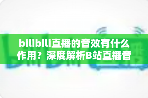 bilibili直播的音效有什么作用？深度解析B站直播音效的价值与应用全指南