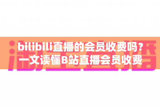 bilibili直播的会员收费吗?一文读懂B站直播会员收费模式与权益详解 bilibili直播的会员收费吗?一文读懂B站直播会员收费模式与权益详解