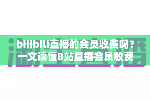 bilibili直播的会员收费吗?一文读懂B站直播会员收费模式与权益详解 bilibili直播的会员收费吗?一文读懂B站直播会员收费模式与权益详解