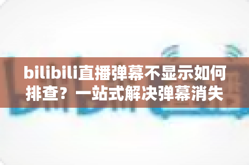 bilibili直播弹幕不显示如何排查?一站式解决弹幕消失难题的实用指南 bilibili直播弹幕不显示如何排查?一站式解决弹幕消失难题的实用指南