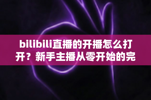 bilibili直播的开播怎么打开?新手主播从零开始的完整开播指南与实操教程 bilibili直播的开播怎么打开?新手主播从零开始的完整开播指南与实操教程