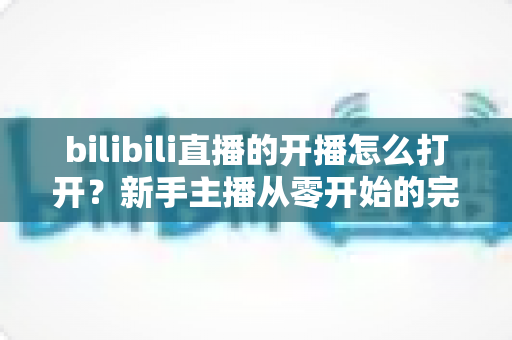 bilibili直播的开播怎么打开?新手主播从零开始的完整开播指南与实操教程 bilibili直播的开播怎么打开?新手主播从零开始的完整开播指南与实操教程