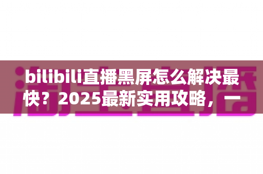 bilibili直播黑屏怎么解决最快?2025最新实用攻略,一分钟恢复高清直播画面 bilibili直播黑屏怎么解决最快?2025最新实用攻略,一分钟恢复高清直播画面