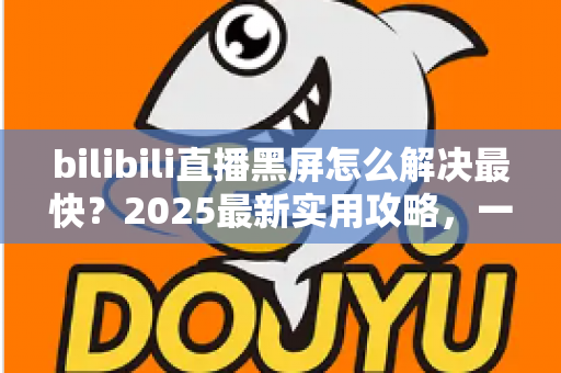 bilibili直播黑屏怎么解决最快？2025最新实用攻略，一分钟恢复高清直播画面