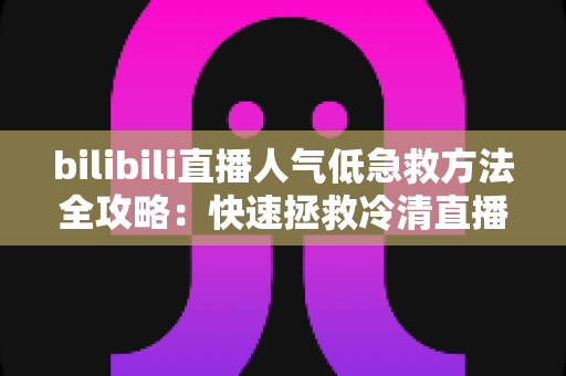 bilibili直播人气低急救方法全攻略：快速拯救冷清直播间的实用指南