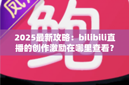 2025最新攻略：bilibili直播的创作激励在哪里查看？开通条件、收益结算与提现全流程一文学会