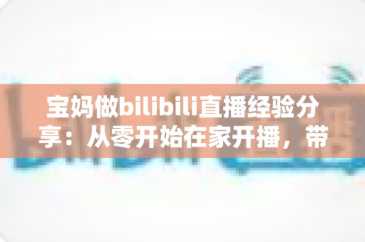 宝妈做bilibili直播经验分享:从零开始在家开播,带娃赚钱两不误的实战指南 宝妈做bilibili直播经验分享:从零开始在家开播,带娃赚钱两不误的实战指南