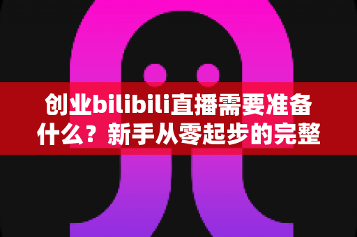 创业bilibili直播需要准备什么？新手从零起步的完整准备清单与避坑指南
